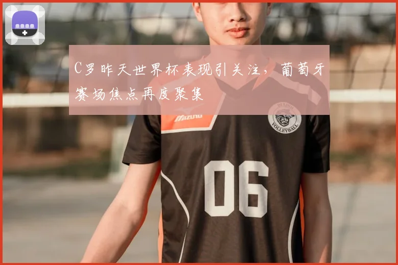 C罗昨天世界杯表现引关注，葡萄牙赛场焦点再度聚集