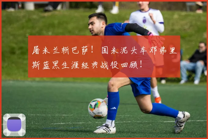屠米兰斩巴萨！国米泥头车邓弗里斯蓝黑生涯经典战役回顾！