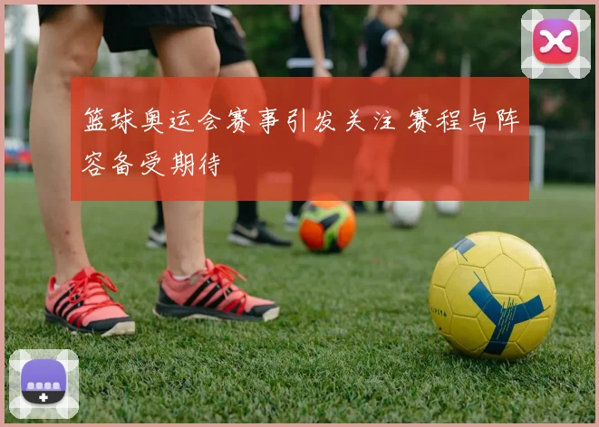 篮球奥运会赛事引发关注 赛程与阵容备受期待